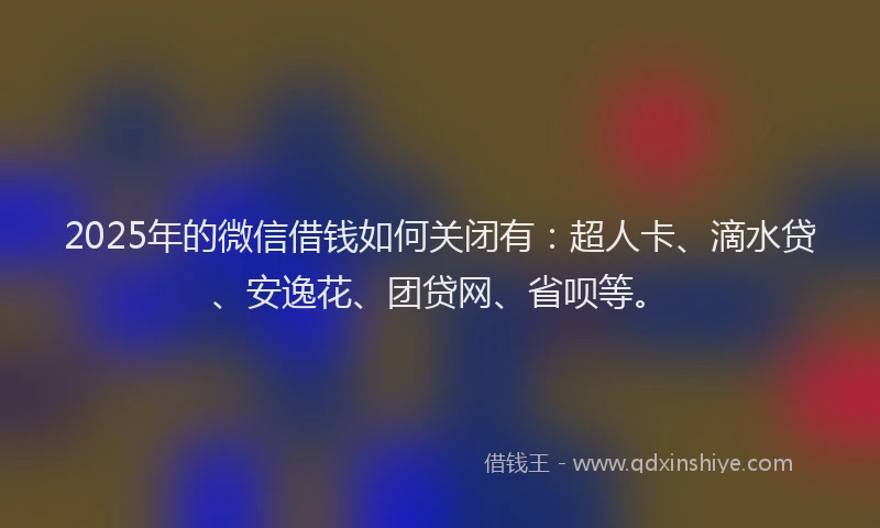 2025年的微信借钱如何关闭有：超人卡、滴水贷、安逸花、团贷网、省呗等。