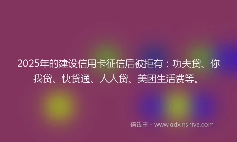 2025年的建设信用卡征信后被拒有：功夫贷、你我贷、快贷通、人人贷、美团生活费等。