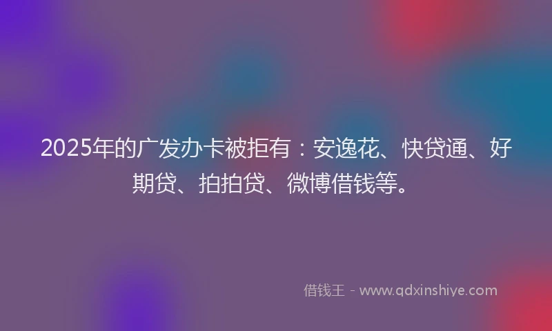 2025年的广发办卡被拒有：安逸花、快贷通、好期贷、拍拍贷、微博借钱等。