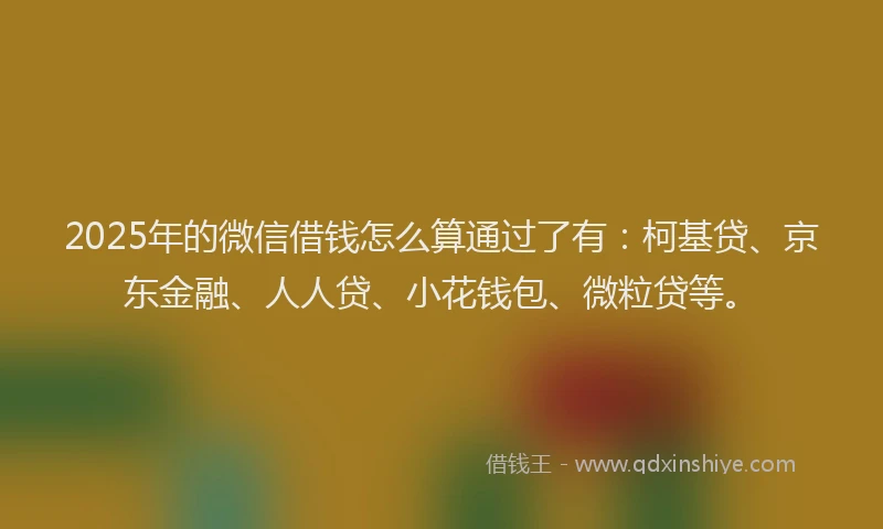 2025年的微信借钱怎么算通过了有：柯基贷、京东金融、人人贷、小花钱包、微粒贷等。