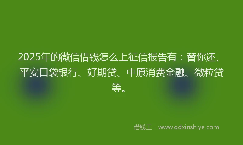 2025年的微信借钱怎么上征信报告有：替你还、平安口袋银行、好期贷、中原消费金融、微粒贷等。