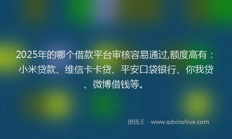 2025年的哪个借款平台审核容易通过,额度高有：小米贷款、维信卡卡贷、平安口袋银行、你我贷、微博借钱等。