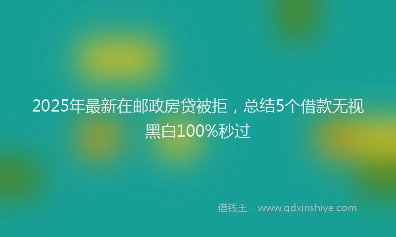 2025年最新在邮政房贷被拒，总结5个借款无视黑白100%秒过