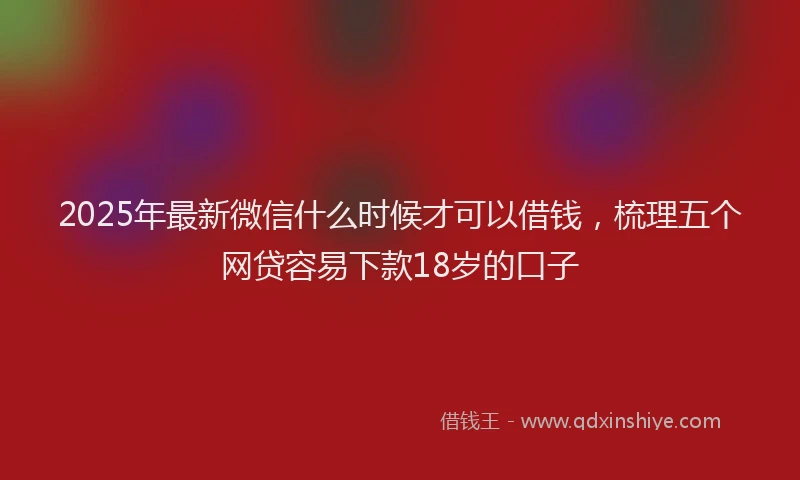2025年最新微信什么时候才可以借钱，梳理五个网贷容易下款18岁的口子