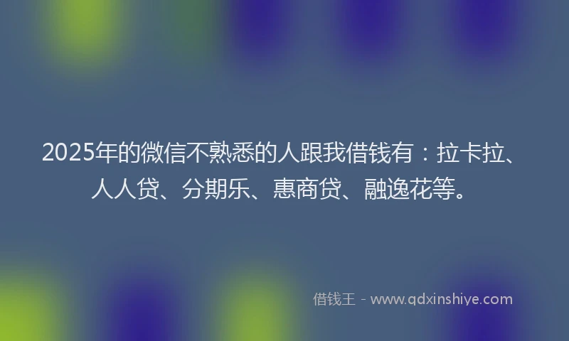 2025年的微信不熟悉的人跟我借钱有：拉卡拉、人人贷、分期乐、惠商贷、融逸花等。