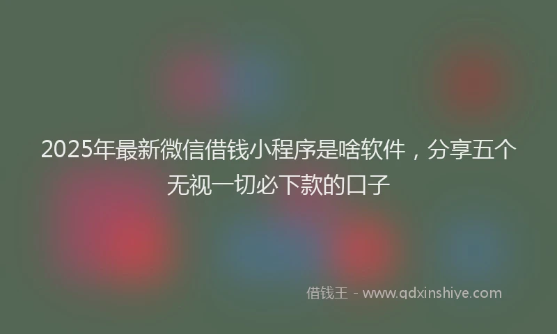 2025年最新微信借钱小程序是啥软件，分享五个无视一切必下款的口子