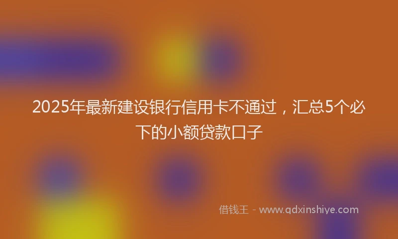 2025年最新建设银行信用卡不通过，汇总5个必下的小额贷款口子