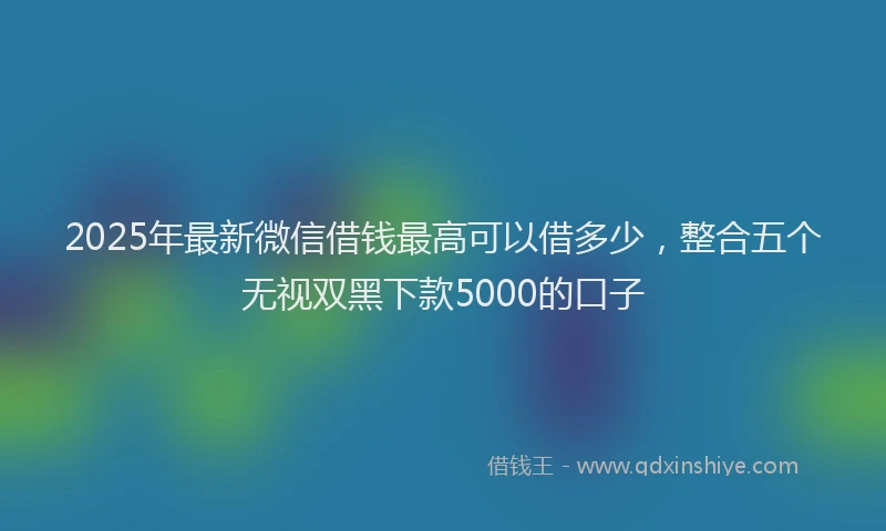 2025年最新微信借钱最高可以借多少，整合五个无视双黑下款5000的口子