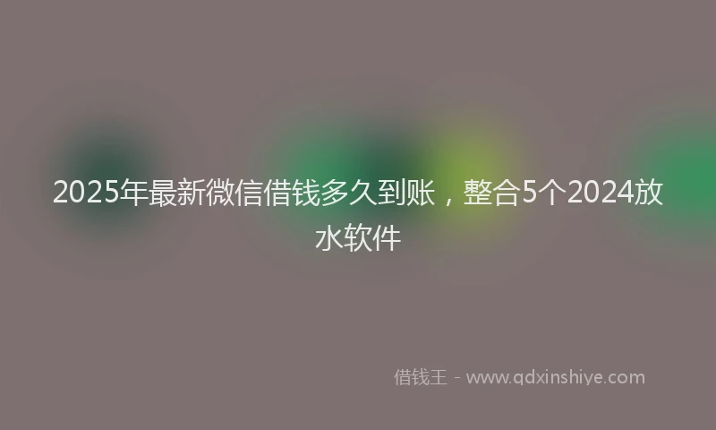 2025年最新微信借钱多久到账，整合5个2024放水软件