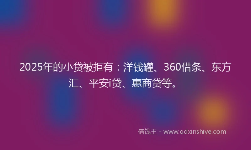 2025年的小贷被拒有：洋钱罐、360借条、东方汇、平安i贷、惠商贷等。