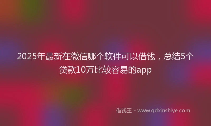 2025年最新在微信哪个软件可以借钱，总结5个贷款10万比较容易的app