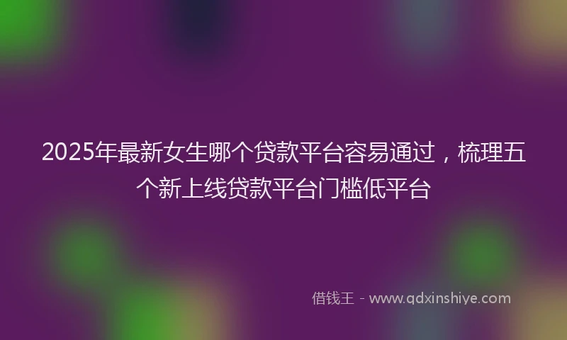 2025年最新女生哪个贷款平台容易通过，梳理五个新上线贷款平台门槛低平台