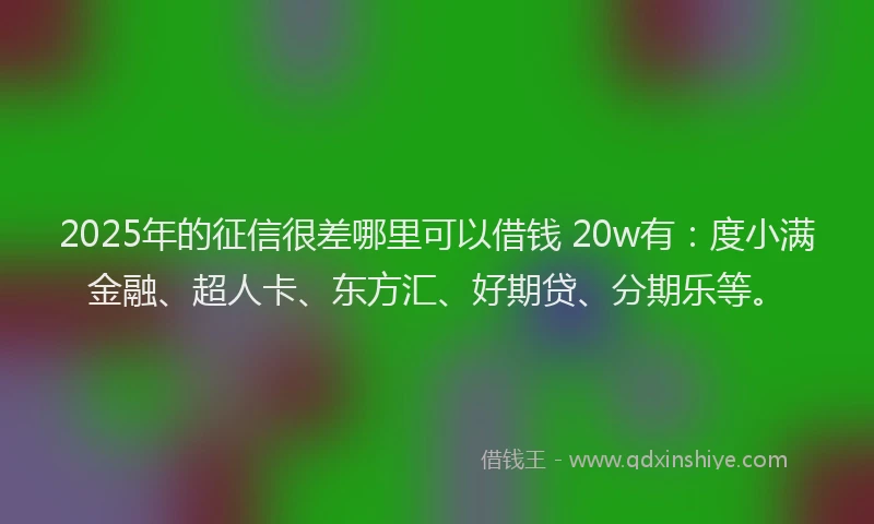 2025年的征信很差哪里可以借钱 20w有：度小满金融、超人卡、东方汇、好期贷、分期乐等。