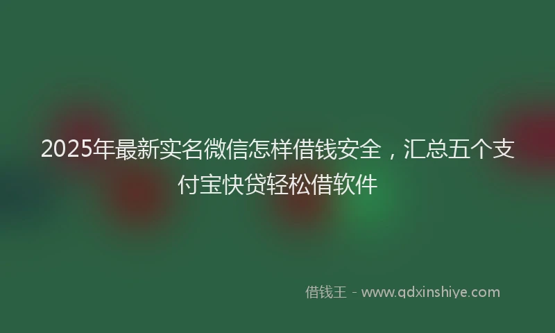 2025年最新实名微信怎样借钱安全，汇总五个支付宝快贷轻松借软件
