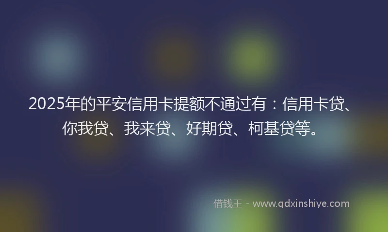 2025年的平安信用卡提额不通过有：信用卡贷、你我贷、我来贷、好期贷、柯基贷等。