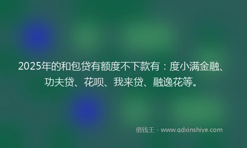2025年的和包贷有额度不下款有：度小满金融、功夫贷、花呗、我来贷、融逸花等。