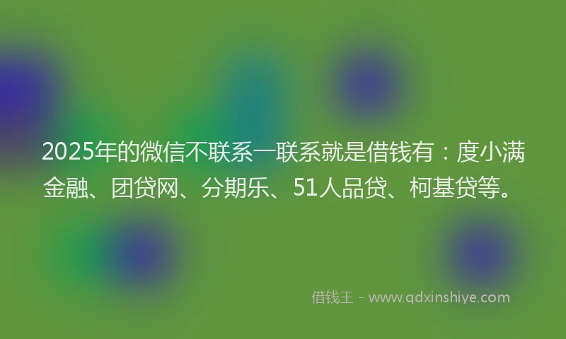 2025年的微信不联系一联系就是借钱有：度小满金融、团贷网、分期乐、51人品贷、柯基贷等。