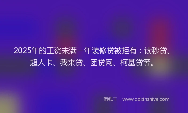2025年的工资未满一年装修贷被拒有：读秒贷、超人卡、我来贷、团贷网、柯基贷等。