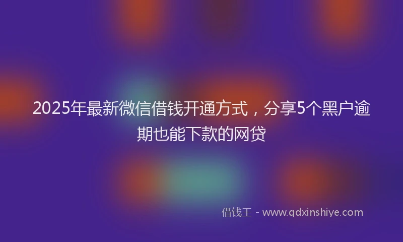2025年最新微信借钱开通方式，分享5个黑户逾期也能下款的网贷