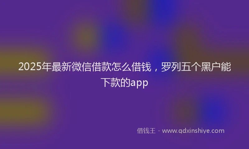 2025年最新微信借款怎么借钱，罗列五个黑户能下款的app