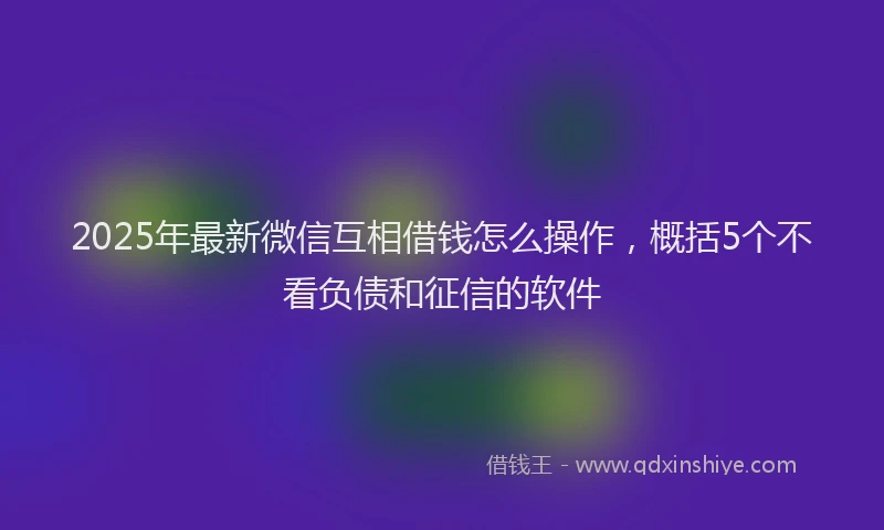 2025年最新微信互相借钱怎么操作，概括5个不看负债和征信的软件
