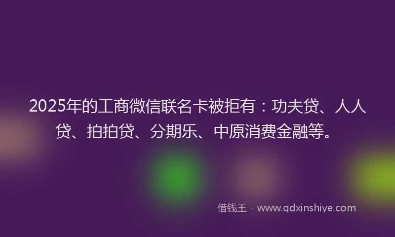 2025年的工商微信联名卡被拒有：功夫贷、人人贷、拍拍贷、分期乐、中原消费金融等。