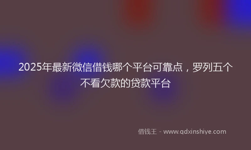2025年最新微信借钱哪个平台可靠点，罗列五个不看欠款的贷款平台