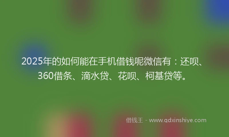 2025年的如何能在手机借钱呢微信有：还呗、360借条、滴水贷、花呗、柯基贷等。