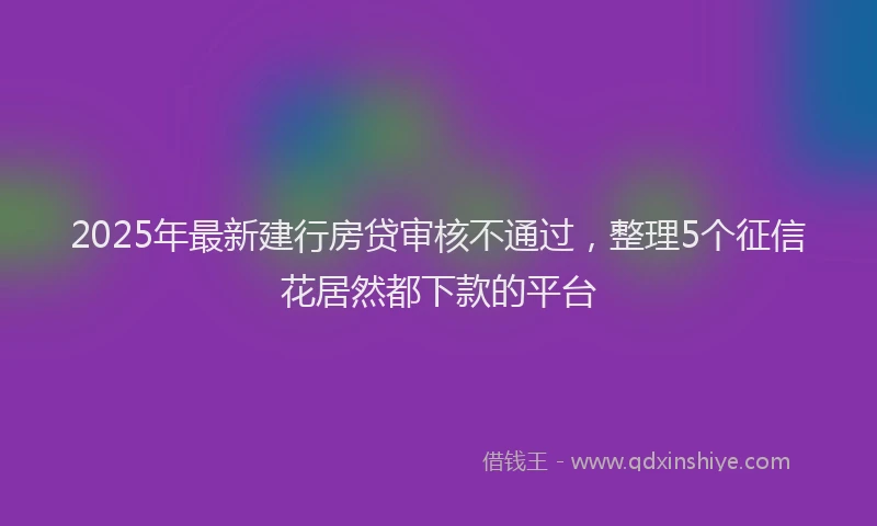 2025年最新建行房贷审核不通过，整理5个征信花居然都下款的平台