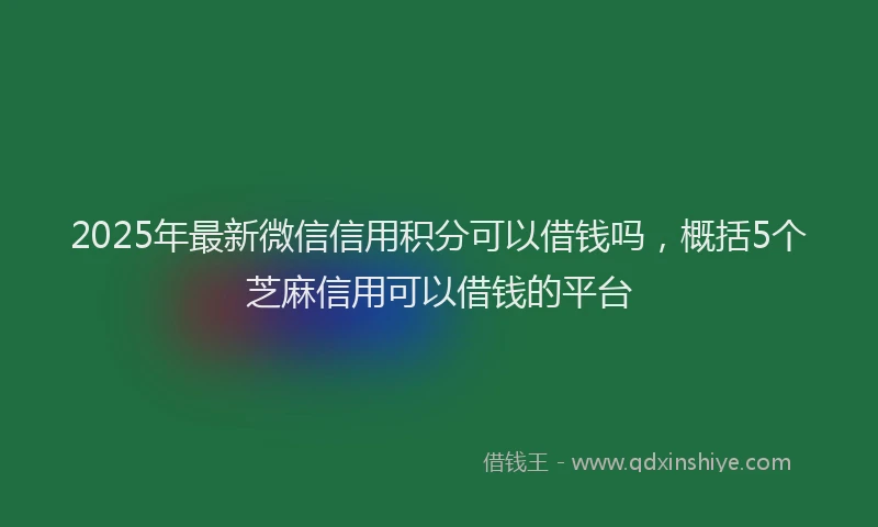 2025年最新微信信用积分可以借钱吗，概括5个芝麻信用可以借钱的平台