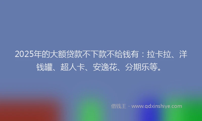 2025年的大额贷款不下款不给钱有：拉卡拉、洋钱罐、超人卡、安逸花、分期乐等。