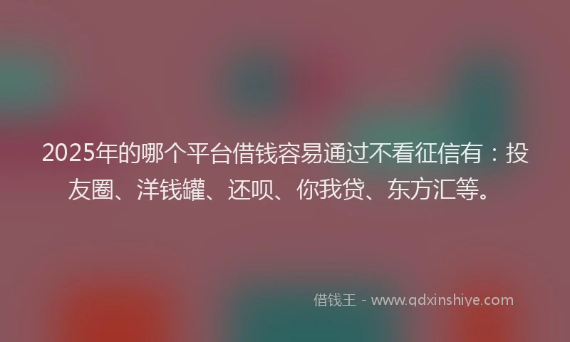 2025年的哪个平台借钱容易通过不看征信有：投友圈、洋钱罐、还呗、你我贷、东方汇等。