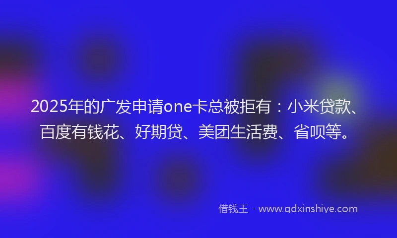 2025年的广发申请one卡总被拒有：小米贷款、百度有钱花、好期贷、美团生活费、省呗等。