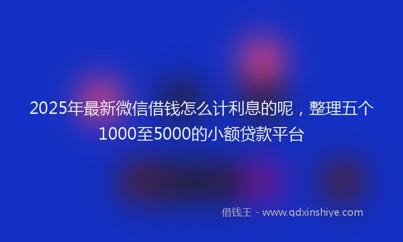 2025年最新微信借钱怎么计利息的呢，整理五个1000至5000的小额贷款平台