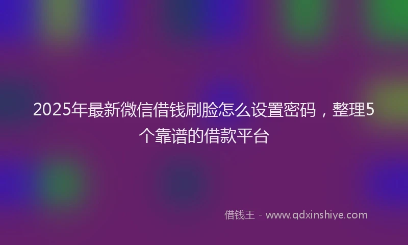 2025年最新微信借钱刷脸怎么设置密码，整理5个靠谱的借款平台