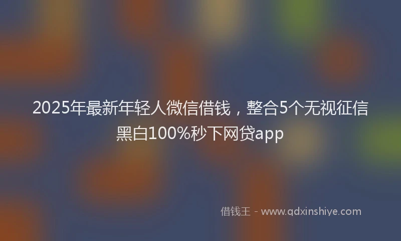 2025年最新年轻人微信借钱，整合5个无视征信黑白100%秒下网贷app