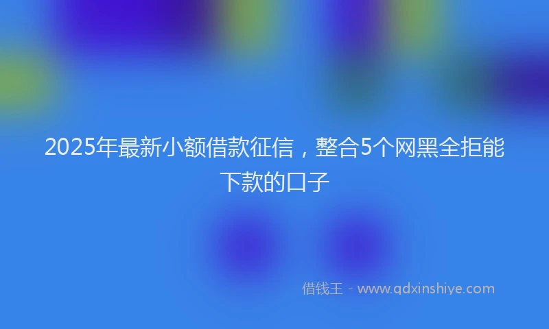2025年最新小额借款征信，整合5个网黑全拒能下款的口子