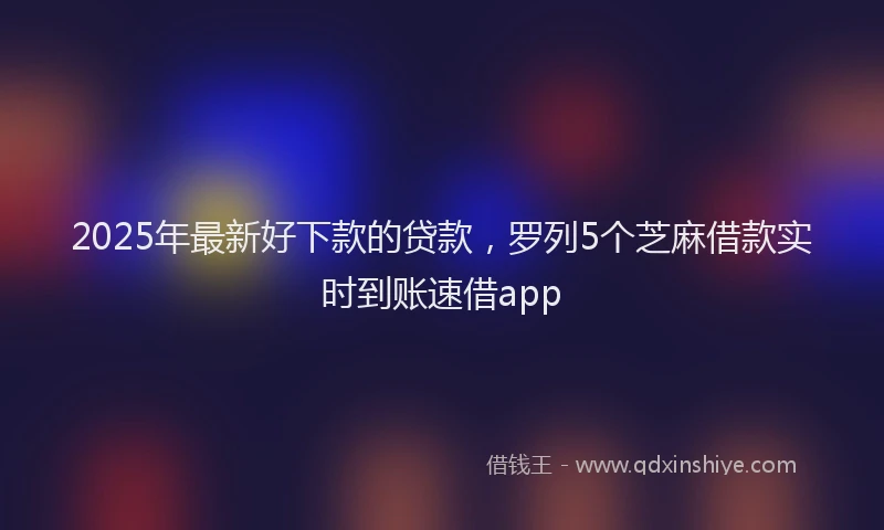 2025年最新好下款的贷款，罗列5个芝麻借款实时到账速借app