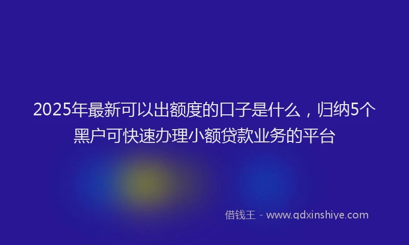 2025年最新可以出额度的口子是什么，归纳5个黑户可快速办理小额贷款业务的平台
