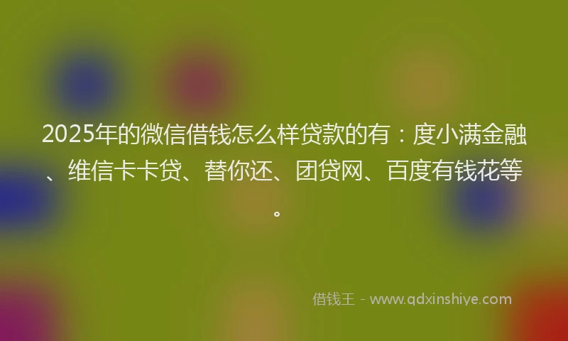 2025年的微信借钱怎么样贷款的有：度小满金融、维信卡卡贷、替你还、团贷网、百度有钱花等。