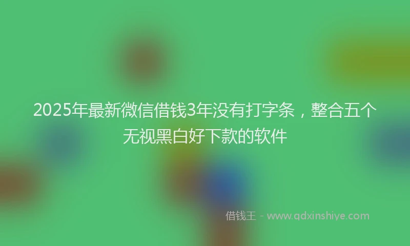 2025年最新微信借钱3年没有打字条，整合五个无视黑白好下款的软件