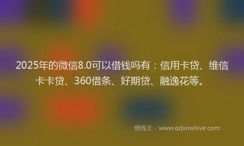2025年的微信8.0可以借钱吗有：信用卡贷、维信卡卡贷、360借条、好期贷、融逸花等。