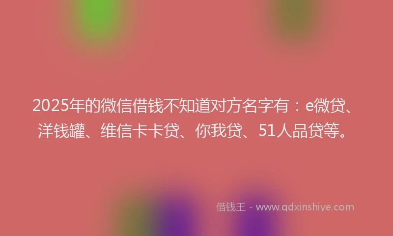 2025年的微信借钱不知道对方名字有：e微贷、洋钱罐、维信卡卡贷、你我贷、51人品贷等。