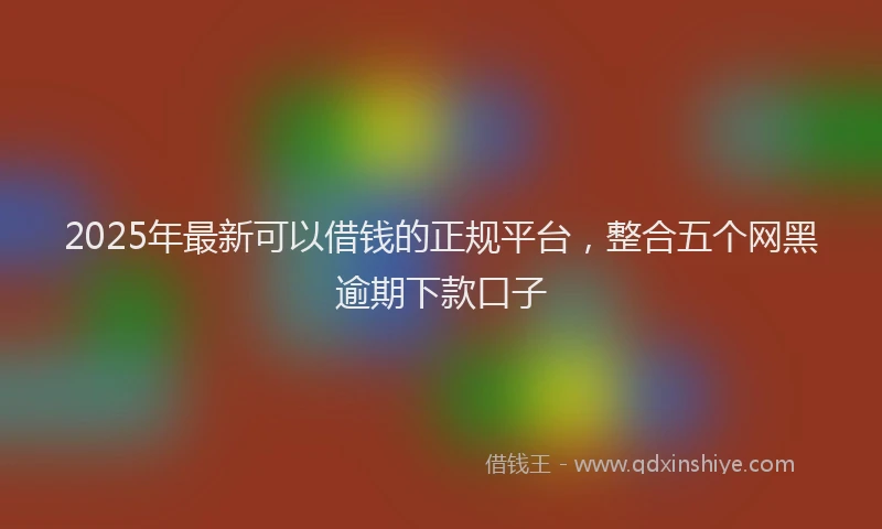 2025年最新可以借钱的正规平台，整合五个网黑逾期下款口子