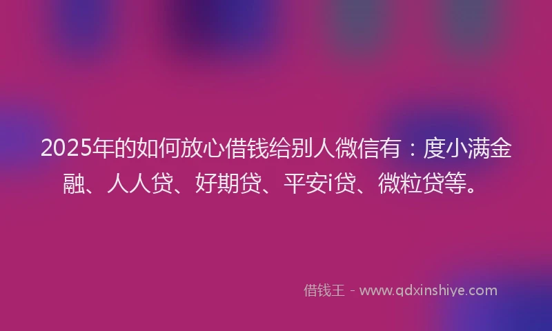 2025年的如何放心借钱给别人微信有：度小满金融、人人贷、好期贷、平安i贷、微粒贷等。