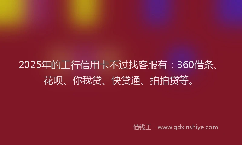 2025年的工行信用卡不过找客服有：360借条、花呗、你我贷、快贷通、拍拍贷等。