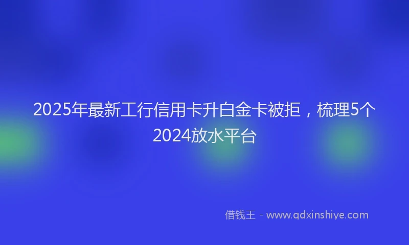 2025年最新工行信用卡升白金卡被拒，梳理5个2024放水平台