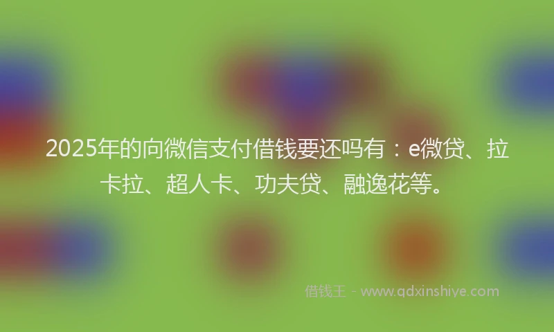 2025年的向微信支付借钱要还吗有：e微贷、拉卡拉、超人卡、功夫贷、融逸花等。