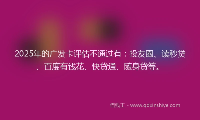 2025年的广发卡评估不通过有：投友圈、读秒贷、百度有钱花、快贷通、随身贷等。
