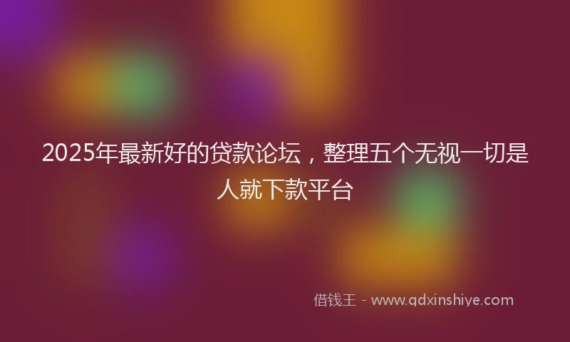2025年最新好的贷款论坛，整理五个无视一切是人就下款平台
